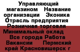 Управляющий магазином › Название организации ­ Эконика › Отрасль предприятия ­ Розничная торговля › Минимальный оклад ­ 1 - Все города Работа » Вакансии   . Пермский край,Красновишерск г.